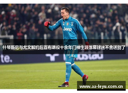 什琴斯尼与尤文解约后宣布退役十余年门神生涯落幕球迷不舍送别了