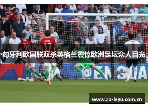 匈牙利欧国联双杀英格兰震惊欧洲足坛众人目光 匈牙利欧国联双杀英格兰震惊欧洲足坛众人目光